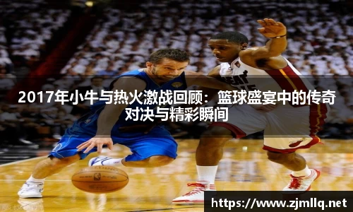 2017年小牛与热火激战回顾：篮球盛宴中的传奇对决与精彩瞬间