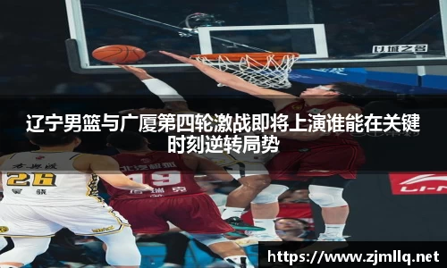 辽宁男篮与广厦第四轮激战即将上演谁能在关键时刻逆转局势
