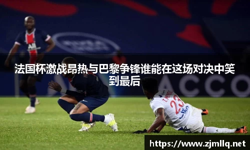 法国杯激战昂热与巴黎争锋谁能在这场对决中笑到最后