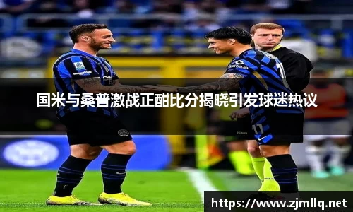 国米与桑普激战正酣比分揭晓引发球迷热议